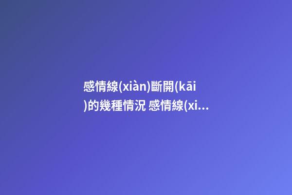 感情線(xiàn)斷開(kāi)的幾種情況 感情線(xiàn)斷開(kāi)有什么含義